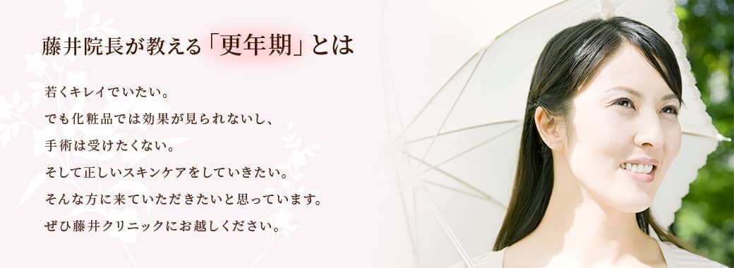 藤井院長が教える「更年期」とは若くキレイでいたい。でも化粧品では効果が見られないし、手術は受けたくない。そして正しいスキンケアをしていきたい。そんな方に来ていただきたいと思っています。ぜひ藤井クリニックにお越しください。