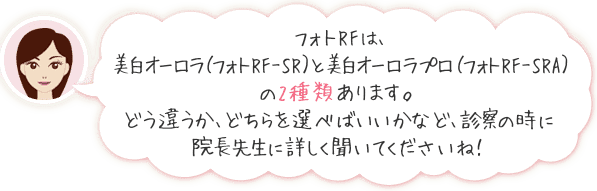 フォトRFは、美白オーロラ（フォトRF-SR）と美白オーロラプロ（フォトRF-SRA）の2種類あります。どう違うか、どちらを選べばいいかなど、診察の時に院長先生に詳しく聞いてくださいね！