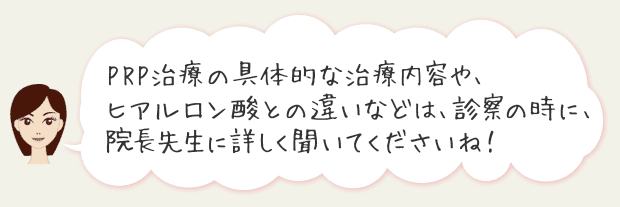 PRP治療の具体的な治療内容や、ヒアルロン酸との違いなどは、診察の際に院長先生に詳しく聞いてくださいね！