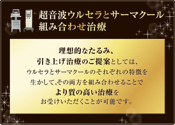 超音波ウルセラとサーマクール組み合わせ治療 理想的なたるみ、引き上げ治療のご提案としては、ウルセラとサーマクールのそれぞれの特徴を生かして、その両方を組み合わせることでより質の高い治療をお受けいただくことが可能です。 