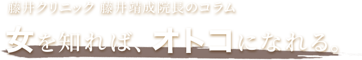 藤井クリニック 藤井靖成院長のコラム 女を知れば、オトコになれる。